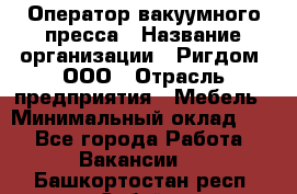 Оператор вакуумного пресса › Название организации ­ Ригдом, ООО › Отрасль предприятия ­ Мебель › Минимальный оклад ­ 1 - Все города Работа » Вакансии   . Башкортостан респ.,Сибай г.